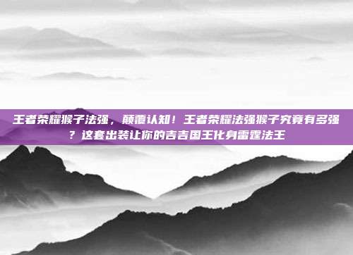 王者荣耀猴子法强,颠覆认知!王者荣耀法强猴子究竟有多强?这套出装让你的吉吉国王化身雷霆法王