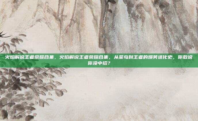 火焰解说王者荣耀合集，火焰解说王者荣耀合集，从菜鸟到王者的爆笑进化史，你敢说你没中招？