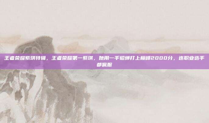 王者荣耀紫琪特辑,王者荣耀第一紫琪,她用一手貂蝉打上巅峰2000分,连职业选手都佩服