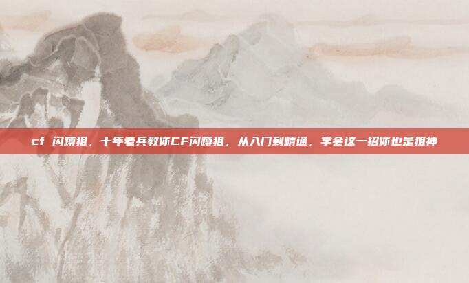 cf 闪蹲狙,十年老兵教你CF闪蹲狙,从入门到精通,学会这一招你也是狙神