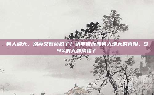 男人增大,别再交智商税了!科学告诉你男人增大的真相,99%的人都搞错了