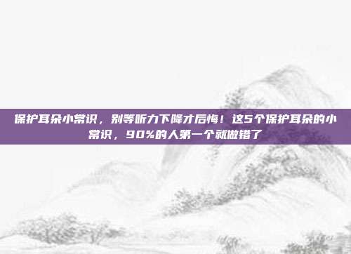 保护耳朵小常识，别等听力下降才后悔！这5个保护耳朵的小常识，90%的人第一个就做错了