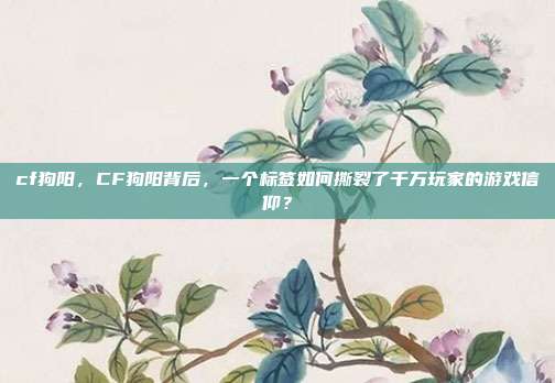 cf狗阳,CF狗阳背后,一个标签如何撕裂了千万玩家的游戏信仰?
