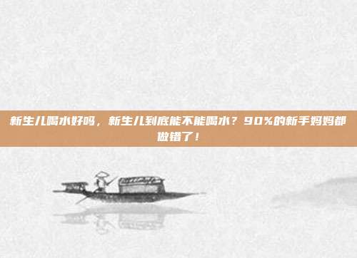 新生儿喝水好吗,新生儿到底能不能喝水?90%的新手妈妈都做错了!