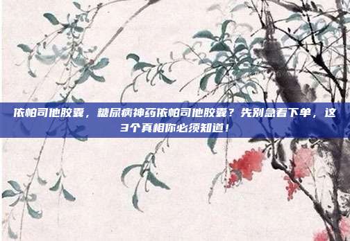 依帕司他胶囊,糖尿病神药依帕司他胶囊?先别急着下单,这3个真相你必须知道!
