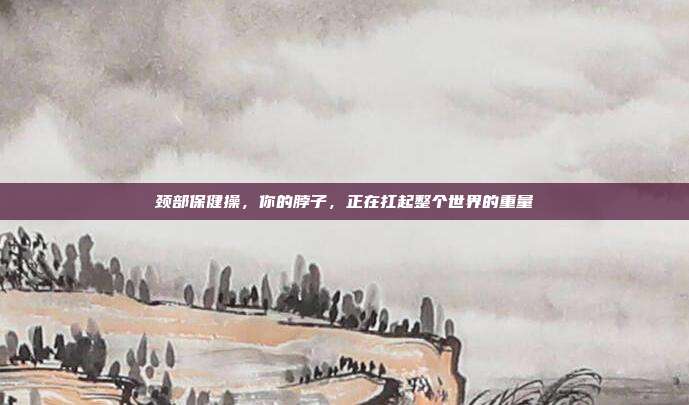 颈部保健操,你的脖子,正在扛起整个世界的重量