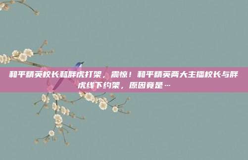 和平精英校长和胖虎打架,震惊!和平精英两大主播校长与胖虎线下约架,原因竟是…