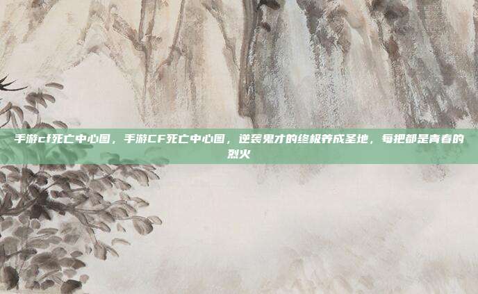 手游cf死亡中心图，手游CF死亡中心图，逆袭鬼才的终极养成圣地，每把都是青春的烈火