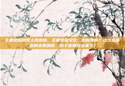 王者荣耀即将上线皮肤,王者荣耀又双叒叕出新皮肤?这次压箱底的绝美建模,终于舍得放出来了!