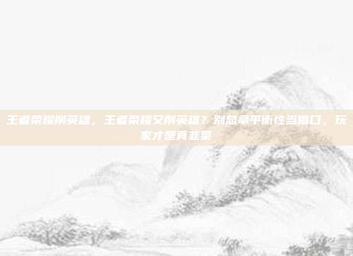 王者荣耀削英雄，王者荣耀又削英雄？别总拿平衡性当借口，玩家才是真韭菜