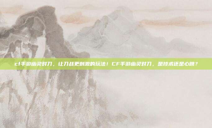 cf手游幽灵对刀,让刀战更刺激的玩法!CF手游幽灵对刀,是技术还是心跳?