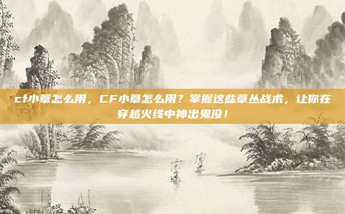 cf小草怎么用，CF小草怎么用？掌握这些草丛战术，让你在穿越火线中神出鬼没！