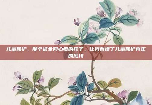 儿童保护,那个被全网心疼的孩子,让我看懂了儿童保护真正的底线