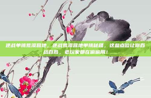 逆战单挑荒漠营地，逆战荒漠营地单挑秘籍，这些点位让你百战百胜，老玩家都在偷偷用！