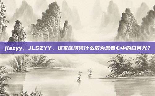 jlszyy,JLSZYY,这家医院凭什么成为患者心中的白月光?
