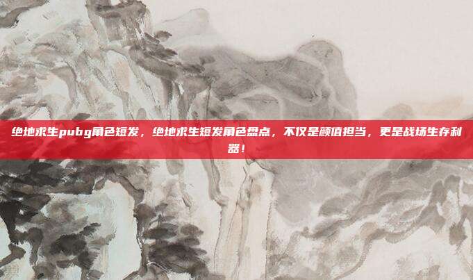 绝地求生pubg角色短发，绝地求生短发角色盘点，不仅是颜值担当，更是战场生存利器！