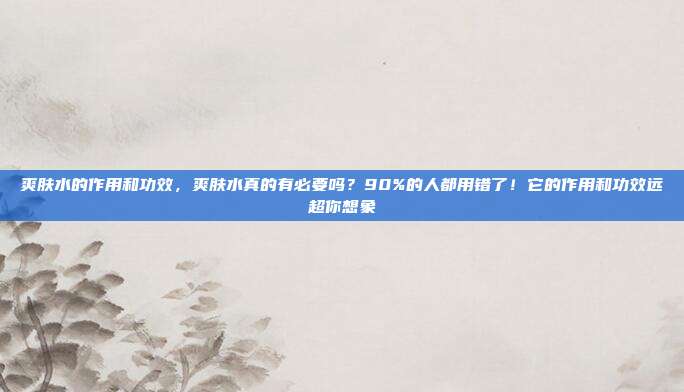爽肤水的作用和功效，爽肤水真的有必要吗？90%的人都用错了！它的作用和功效远超你想象