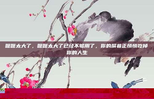嗯嗯太大了，嗯嗯太大了已经不够用了，你的屏幕正悄悄吃掉你的人生