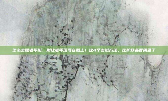 怎么去除老年斑,别让老年斑写在脸上!这4个去斑方法,比护肤品管用多了