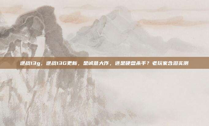 逆战13g，逆战13G更新，是诚意大作，还是硬盘杀手？老玩家含泪实测