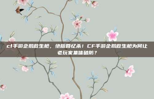 cf手游企鹅救生舱，绝版回忆杀！CF手游企鹅救生舱为何让老玩家集体破防？