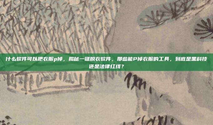 什么软件可以把衣服p掉，揭秘一键脱衣软件，那些能P掉衣服的工具，到底是黑科技还是法律红线？