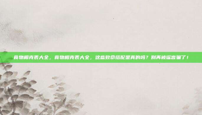 食物相克表大全，食物相克表大全，这些致命搭配是真的吗？别再被谣言骗了！