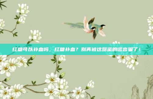 红糖可以补血吗，红糖补血？别再被这甜蜜的谎言骗了！