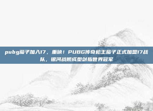 pubg茄子加入17,重磅!PUBG传奇枪王茄子正式加盟17战队,银河战舰成型剑指世界冠军