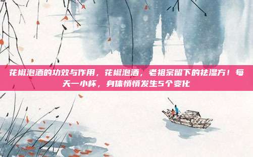 花椒泡酒的功效与作用，花椒泡酒，老祖宗留下的祛湿方！每天一小杯，身体悄悄发生5个变化