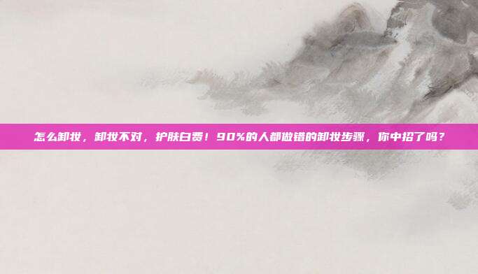 怎么卸妆，卸妆不对，护肤白费！90%的人都做错的卸妆步骤，你中招了吗？