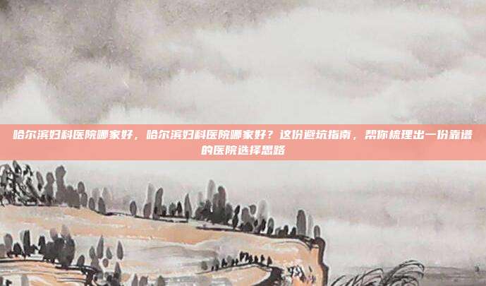 哈尔滨妇科医院哪家好，哈尔滨妇科医院哪家好？这份避坑指南，帮你梳理出一份靠谱的医院选择思路