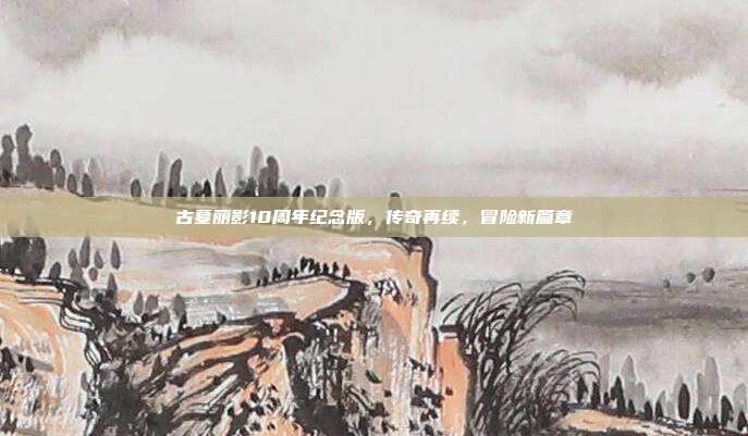 古墓丽影10周年纪念版，传奇再续，冒险新篇章