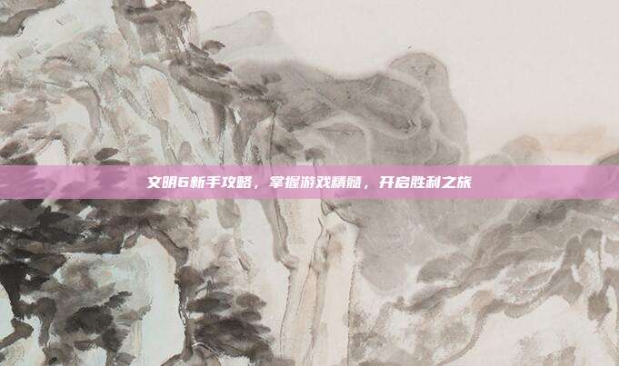 文明6新手攻略，掌握游戏精髓，开启胜利之旅