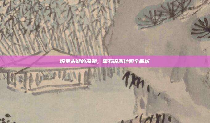 探索未知的深渊,黑石深渊地图全解析