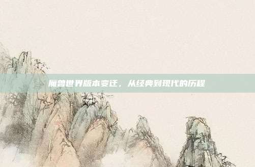 魔兽世界版本变迁，从经典到现代的历程