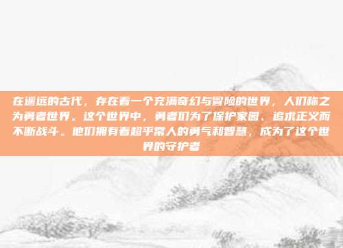 在遥远的古代，存在着一个充满奇幻与冒险的世界，人们称之为勇者世界。这个世界中，勇者们为了保护家园、追求正义而不断战斗。他们拥有着超乎常人的勇气和智慧，成为了这个世界的守护者