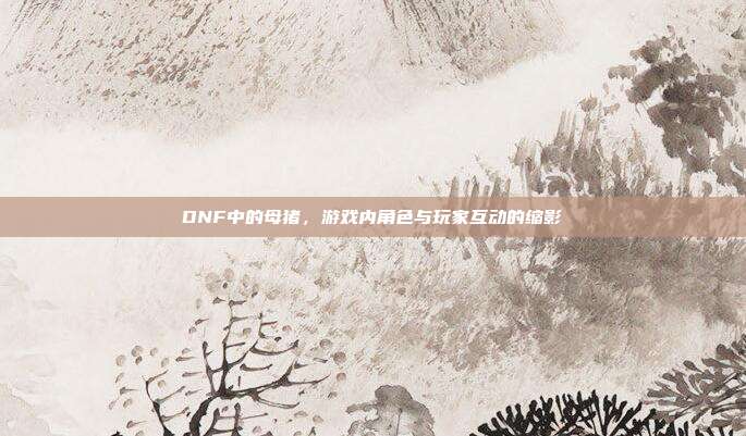 DNF中的母猪，游戏内角色与玩家互动的缩影