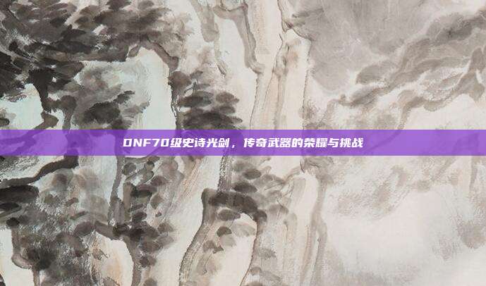 DNF70级史诗光剑，传奇武器的荣耀与挑战