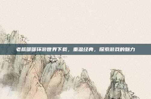 老版暖暖环游世界下载，重温经典，探索游戏的魅力