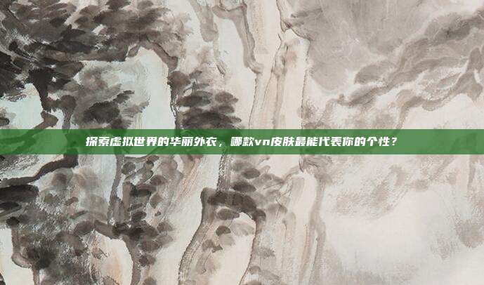 探索虚拟世界的华丽外衣，哪款vn皮肤最能代表你的个性？