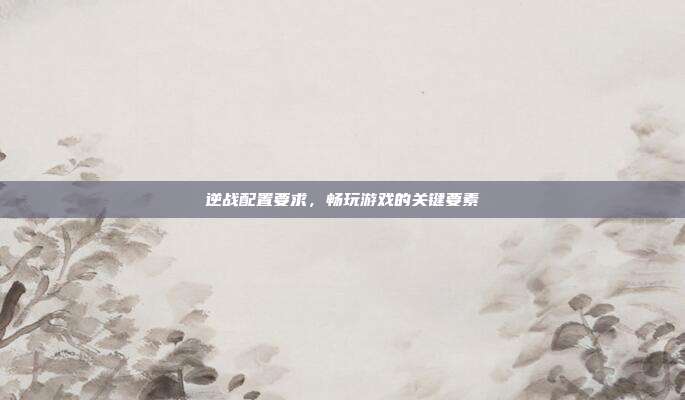 逆战配置要求，畅玩游戏的关键要素