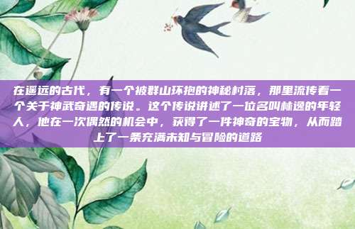 在遥远的古代，有一个被群山环抱的神秘村落，那里流传着一个关于神武奇遇的传说。这个传说讲述了一位名叫林逸的年轻人，他在一次偶然的机会中，获得了一件神奇的宝物，从而踏上了一条充满未知与冒险的道路
