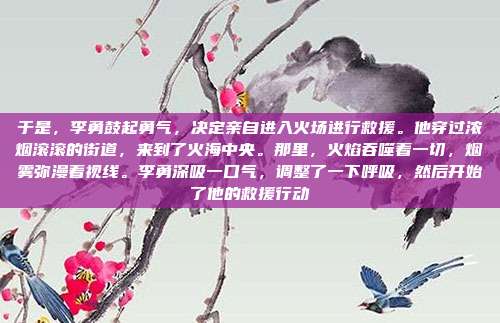 于是,李勇鼓起勇气,决定亲自进入火场进行救援。他穿过浓烟滚滚的街道,来到了火海中央。那里,火焰吞噬着一切,烟雾弥漫着视线。李勇深吸一口气,调整了一下呼吸,然后开始了他的救援行动