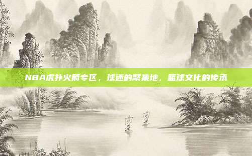 NBA虎扑火箭专区,球迷的聚集地,篮球文化的传承
