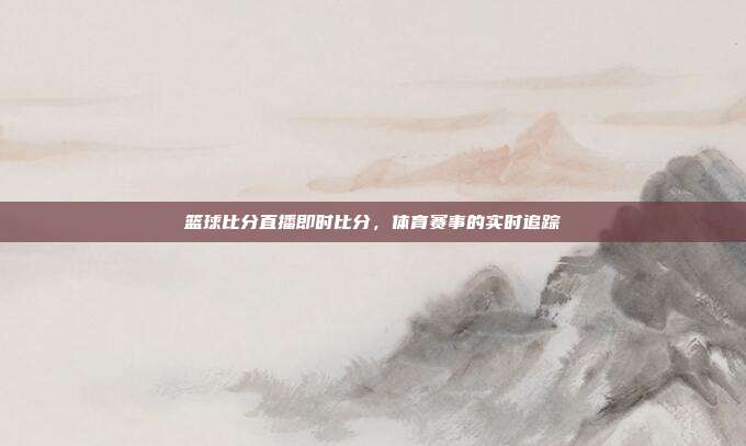篮球比分直播即时比分,体育赛事的实时追踪