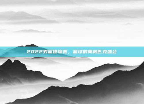 2022男篮世锦赛,篮球的奥林匹克盛会