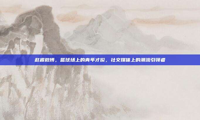 赵睿微博,篮球场上的青年才俊,社交媒体上的潮流引领者