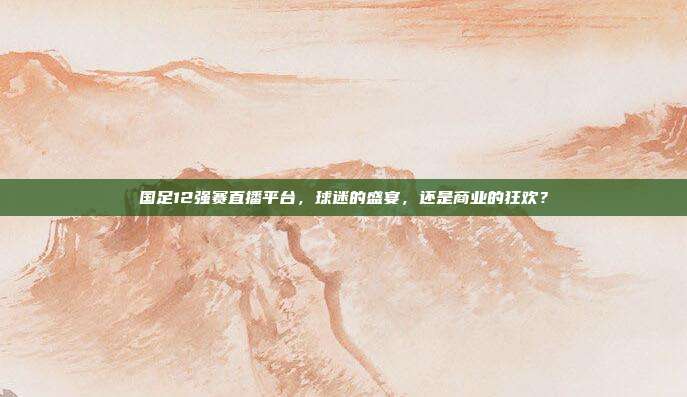 国足12强赛直播平台,球迷的盛宴,还是商业的狂欢?