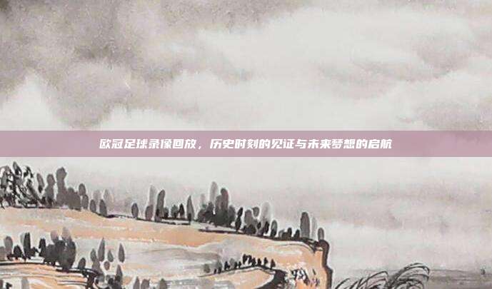 欧冠足球录像回放,历史时刻的见证与未来梦想的启航